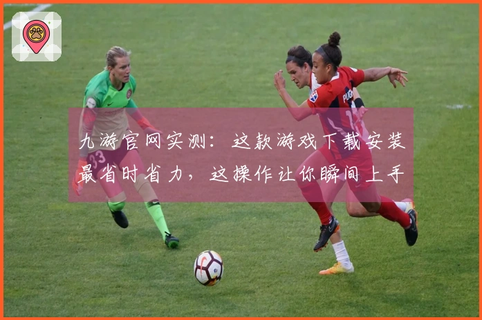 九游官网实测：这款游戏下载安装最省时省力，这操作让你瞬间上手