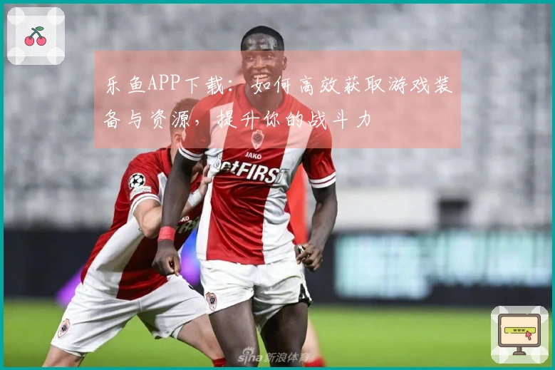 乐鱼APP下载：如何高效获取游戏装备与资源，提升你的战斗力