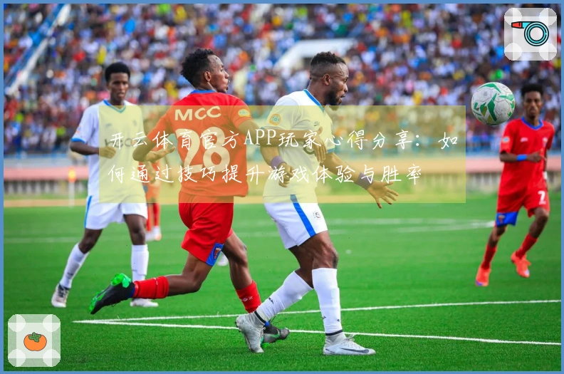 开云体育官方APP玩家心得分享：如何通过技巧提升游戏体验与胜率